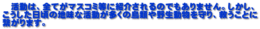 　活動は、全てがマスコミ等に紹介されるのでもありません。しかし、 こうした日頃の地味な活動が多くの鳥類や野生動物を守り、救うことに 繋がります。