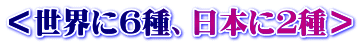 ＜世界に６種、日本に２種＞
