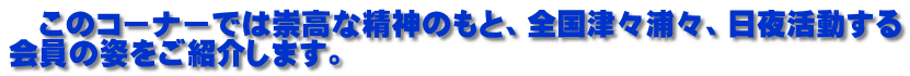 　このコーナーでは崇高な精神のもと、全国津々浦々、日夜活動する 会員の姿をご紹介します。