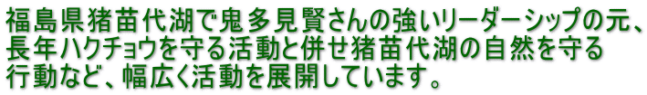 福島県猪苗代湖で鬼多見賢さんの強いリーダーシップの元、 長年ハクチョウを守る活動と併せ猪苗代湖の自然を守る 行動など、幅広く活動を展開しています。