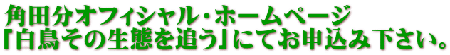 角田分オフィシャル・ホームページ 「白鳥その生態を追う」にてお申込み下さい。