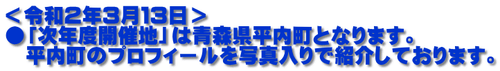 ＜令和２年３月１３日＞ ●「次年度開催地」は青森県平内町となります。 　平内町のプロフィールを写真入りで紹介しております。