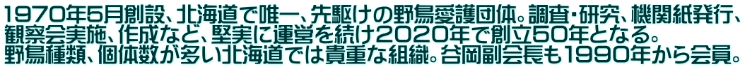 1970年5月創設、北海道で唯一、先駆けの野鳥愛護団体。調査・研究、機関紙発行、 観察会実施、作成など、堅実に運営を続け２０２０年で創立５０年となる。 野鳥種類、個体数が多い北海道では貴重な組織。谷岡副会長も１９９０年から会員。