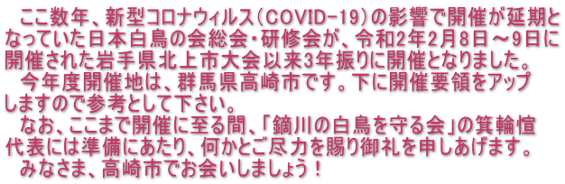 　ここ数年、新型コロナウィルス（COVID-19）の影響で開催が延期と なっていた日本白鳥の会総会・研修会が、令和2年2月8日～9日に 開催された岩手県北上市大会以来3年振りに開催となりました。 　今年度開催地は、群馬県高崎市です。下に開催要領をアップ しますので参考として下さい。 　なお、ここまで開催に至る間、「鏑川の白鳥を守る会」の箕輪愃 代表には準備にあたり、何かとご尽力を賜り御礼を申しあげます。 　みなさま、高崎市でお会いしましょう！