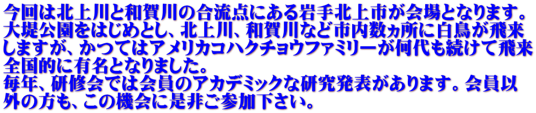 今回は北上川と和賀川の合流点にある岩手北上市が会場となります。 大堤公園をはじめとし、北上川、和賀川など市内数ヵ所に白鳥が飛来 しますが、かつてはアメリカコハクチョウファミリーが何代も続けて飛来 全国的に有名となりました。 毎年、研修会では会員のアカデミックな研究発表があります。会員以 外の方も、この機会に是非ご参加下さい。