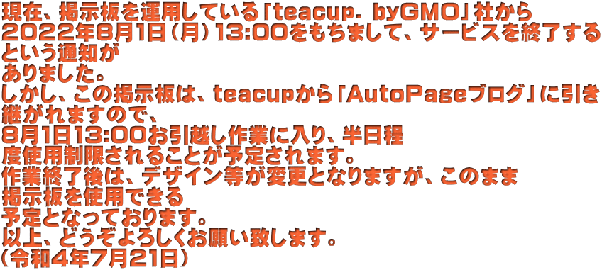 現在、掲示板を運用している「teacup. byGMO」社から 2022年8月1日（月）13:00をもちまして、サービスを終了する という通知が ありました。 しかし、この掲示板は、teacupから「AutoPageブログ」に引き 継がれますので、 8月1日13:00お引越し作業に入り、半日程 度使用制限されることが予定されます。 作業終了後は、デザイン等が変更となりますが、このまま 掲示板を使用できる 予定となっております。 以上、どうぞよろしくお願い致します。 （令和4年7月21日）