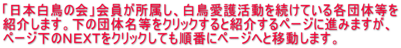 「日本白鳥の会」会員が所属し、白鳥愛護活動を続けている各団体等を 紹介します。下の団体名等をクリックすると紹介するページに進みますが、 ページ下のＮＥＸＴをクリックしても順番にページへと移動します。