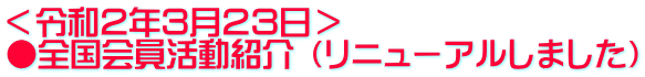 ＜令和２年３月２３日＞ ●全国会員活動紹介 （リニューアルしました）