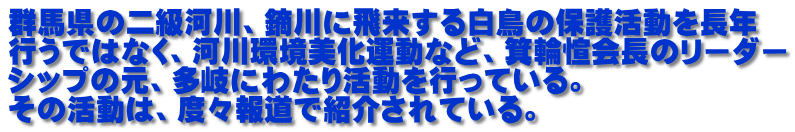 群馬県の二級河川、鏑川に飛来する白鳥の保護活動を長年 行うではなく、河川環境美化運動など、箕輪愃会長のリーダー シップの元、多岐にわたり活動を行っている。 その活動は、度々報道で紹介されている。
