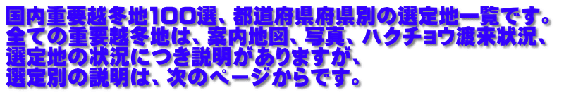 国内重要越冬地100選、都道府県府県別の選定地一覧です。　 全ての重要越冬地は、案内地図、写真、ハクチョウ渡来状況、 選定地の状況につき説明がありますが、 選定別の説明は、次のページからです。