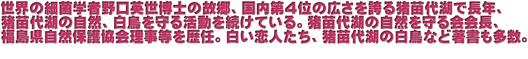 世界の細菌学者野口英世博士の故郷、国内第４位の広さを誇る猪苗代湖で長年、 猪苗代湖の自然、白鳥を守る活動を続けている。猪苗代湖の自然を守る会会長、 福島県自然保護協会理事等を歴任。白い恋人たち、猪苗代湖の白鳥など著書も多数。  