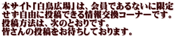 本サイト「白鳥広場」は、会員であるないに限定 せず自由に投稿できる情報交換コーナーです。 投稿方法は、次のとおりです。 皆さんの投稿をお待ちしております。 　