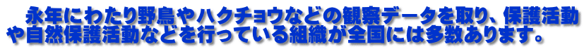 　永年にわたり野鳥やハクチョウなどの観察データを取り、保護活動 や自然保護活動などを行っている組織が全国には多数あります。