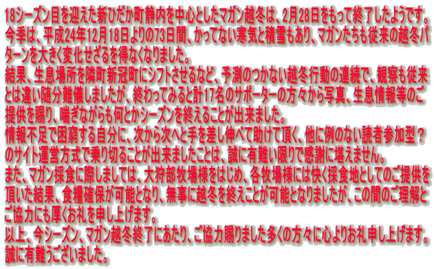 18�V�[�Y���ڂ��}�����V�Ђ������Ó��𒆐S�Ƃ����}�K���z�~�́A2��28���������ďI�������悤�ł��B ���G�́A����24�N12��18������73���ԁA�����ĂȂ����C�Ɛϐ������A�}�K���������]���̉z�~�p �^�[����傫���ω�������𓾂Ȃ��Ȃ�܂����B ���ʁA�����ꏊ��ג��V�����ɃV�t�g������ȂǁA�\���̂��Ȃ��z�~�s���̘A���ŁA�ώ@���]�� �Ƃ͈Ⴂ������V���܂������A�I����Ă݂�ƌv17���̃T�|�[�^�[�̕��X����ʐ^�A������񓙂̂� �񋟂�����A�b���Ȃ�������Ƃ��V�[�Y�����I���邱�Ƃ��o���܂����B ���s���ō������鎩���ɁA�����玟�ւƎ�������L�ׂď����Ē����A���ɗ�̂Ȃ��ǎҎQ���^�H �̃T�C�g�^�c�����ŏ��؂邱�Ƃ��o���܂������Ƃ́A���ɗL�����Ŋ��ӂɊ����܂���B �܂��A�}�K���̐H�ɍۂ��܂��ẮA��땔�q��l���͂��߁A�e�q��l�ɂ͉����̐H�n�Ƃ��Ă̂��񋟂� ���������ʁA�H�Ɗm�ۂ��\�ƂȂ�A�����ɉz�~���I�����Ƃ��\�ƂȂ�܂������A���̊Ԃ̂������� �����͂ɂ����������\���グ�܂��B �ȏ�A���V�[�Y���A�}�K���z�~�I���ɂ�����A�����͎���܂��������̕��X�ɐS��肨��\���グ�܂��B ���ɗL��������܂����B